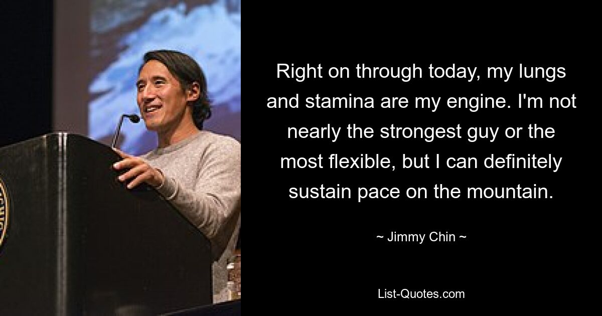 Right on through today, my lungs and stamina are my engine. I'm not nearly the strongest guy or the most flexible, but I can definitely sustain pace on the mountain. — © Jimmy Chin