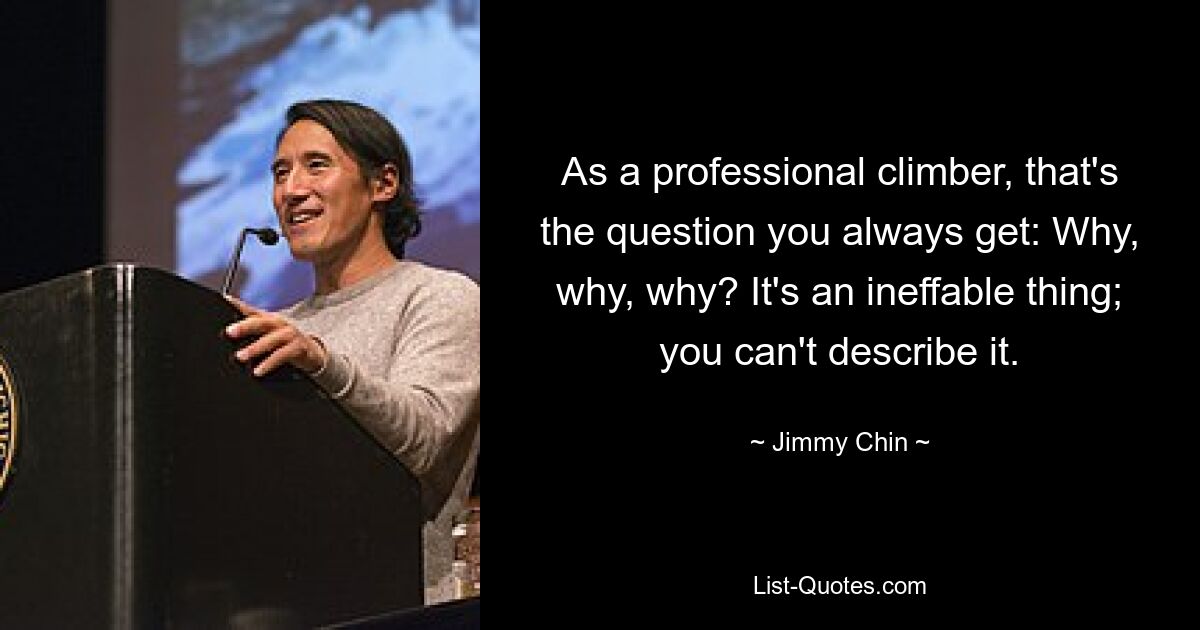 As a professional climber, that's the question you always get: Why, why, why? It's an ineffable thing; you can't describe it. — © Jimmy Chin