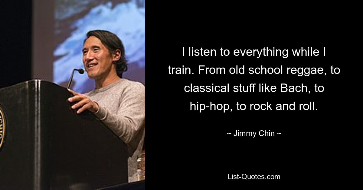 I listen to everything while I train. From old school reggae, to classical stuff like Bach, to hip-hop, to rock and roll. — © Jimmy Chin