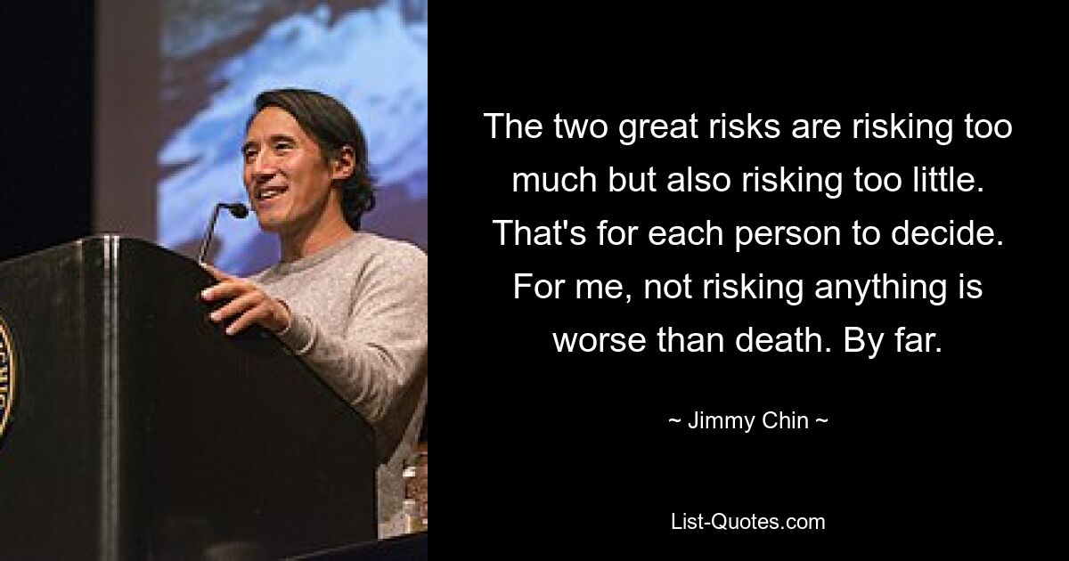 The two great risks are risking too much but also risking too little. That's for each person to decide. For me, not risking anything is worse than death. By far. — © Jimmy Chin