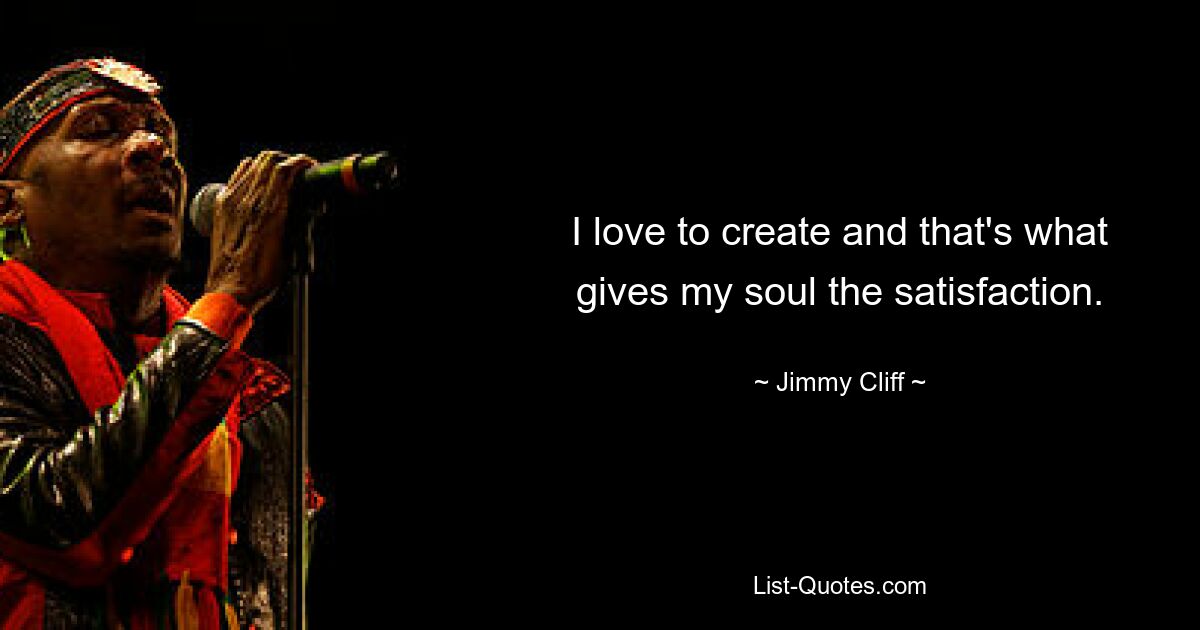 I love to create and that's what gives my soul the satisfaction. — © Jimmy Cliff