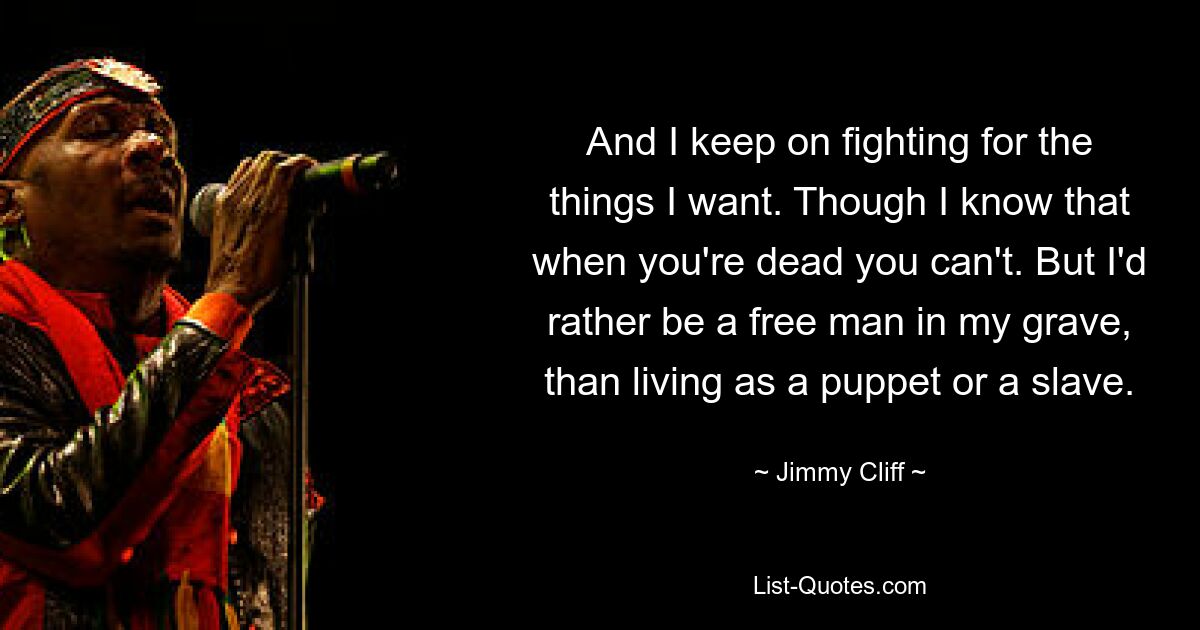 And I keep on fighting for the things I want. Though I know that when you're dead you can't. But I'd rather be a free man in my grave, than living as a puppet or a slave. — © Jimmy Cliff