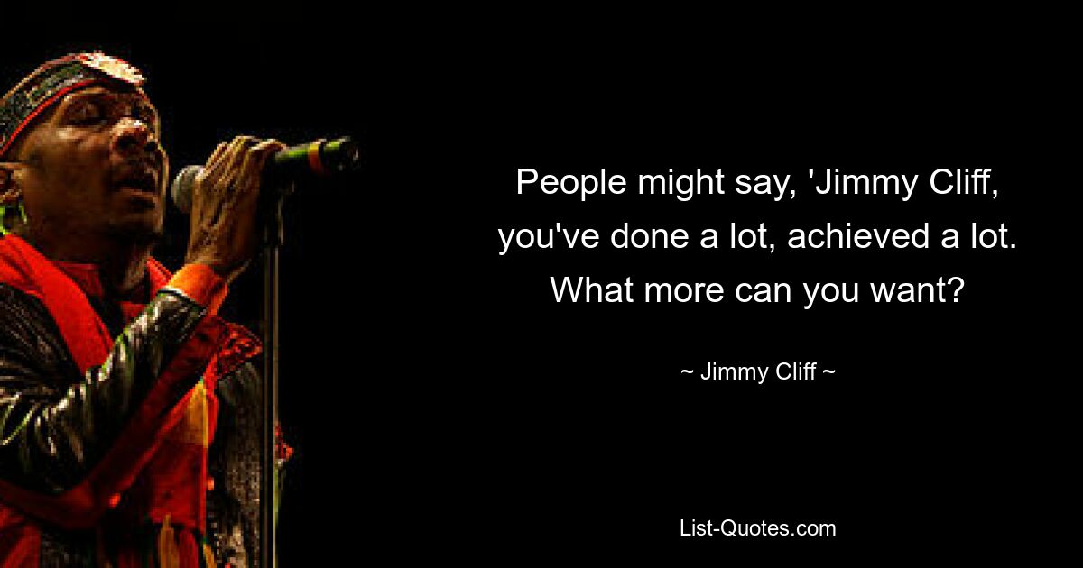 People might say, 'Jimmy Cliff, you've done a lot, achieved a lot. What more can you want? — © Jimmy Cliff