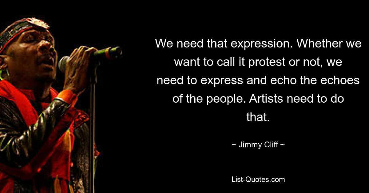 We need that expression. Whether we want to call it protest or not, we need to express and echo the echoes of the people. Artists need to do that. — © Jimmy Cliff