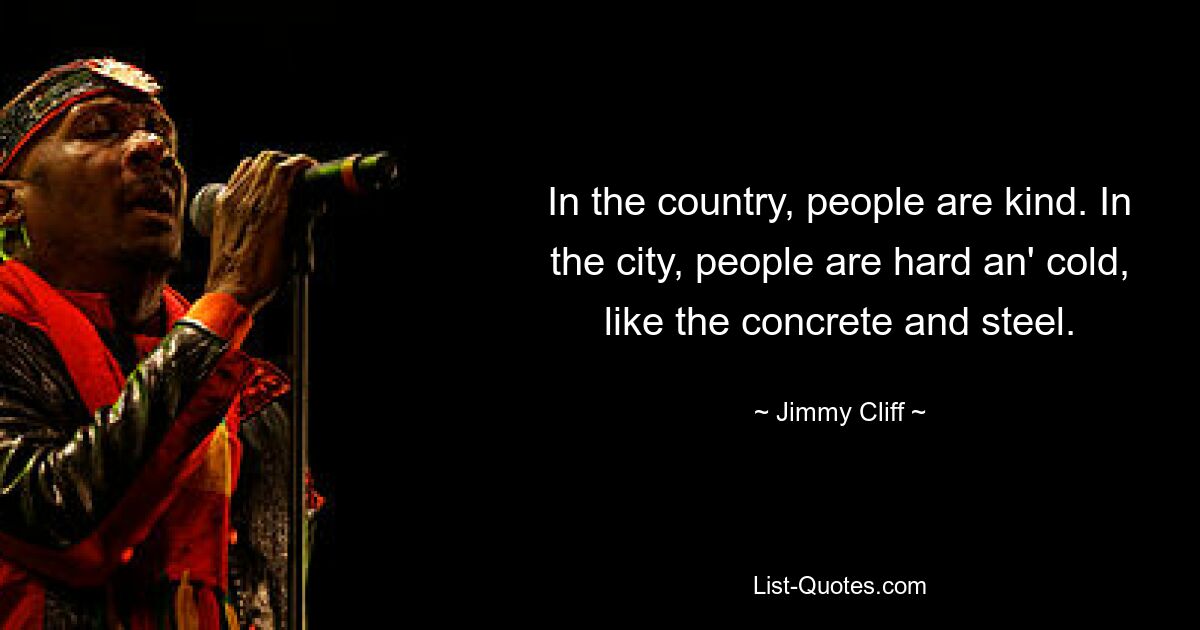 In the country, people are kind. In the city, people are hard an' cold, like the concrete and steel. — © Jimmy Cliff