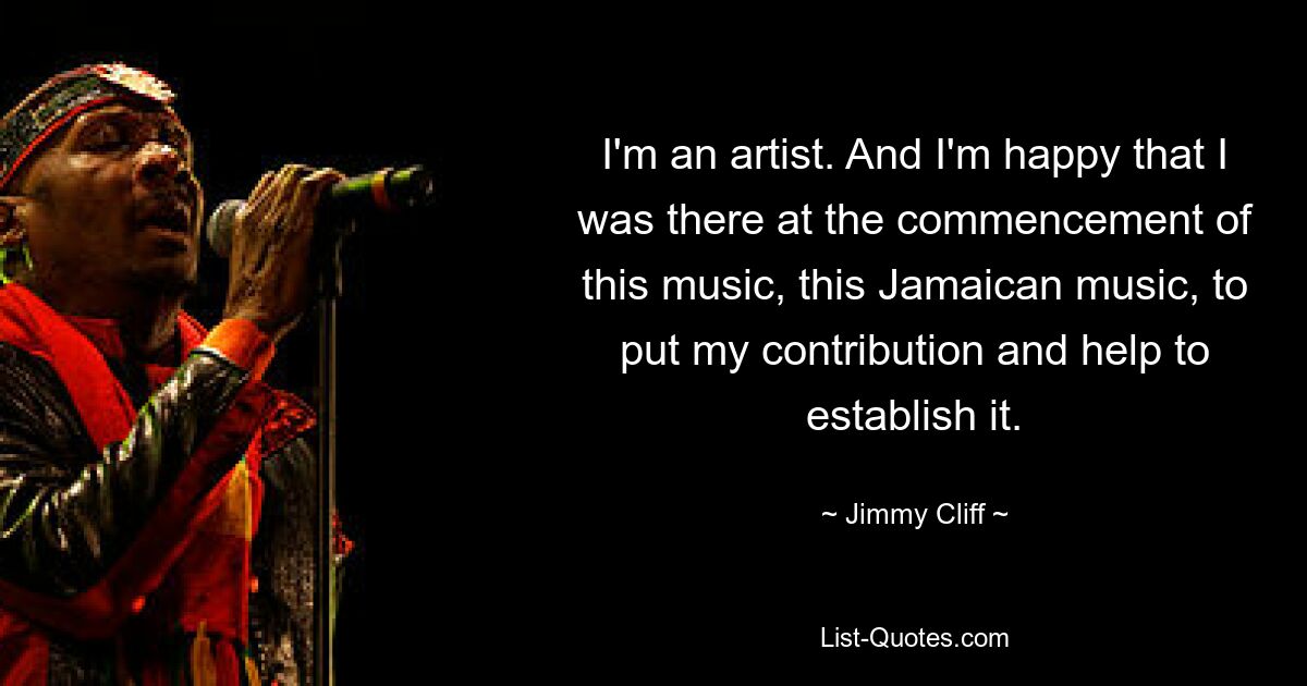 I'm an artist. And I'm happy that I was there at the commencement of this music, this Jamaican music, to put my contribution and help to establish it. — © Jimmy Cliff