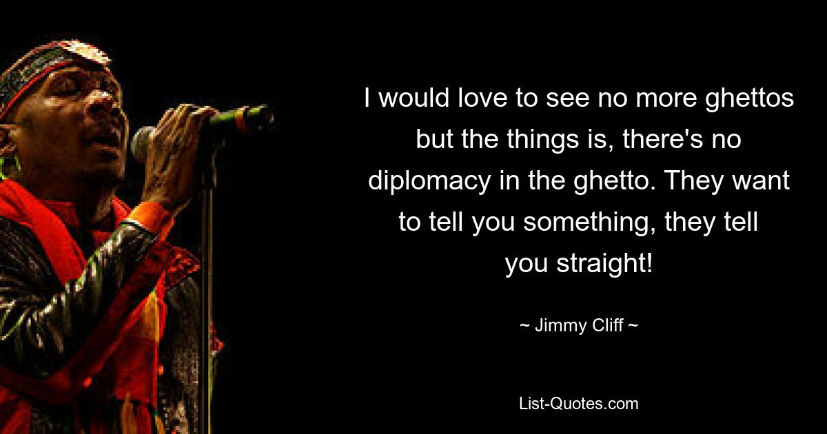 I would love to see no more ghettos but the things is, there's no diplomacy in the ghetto. They want to tell you something, they tell you straight! — © Jimmy Cliff