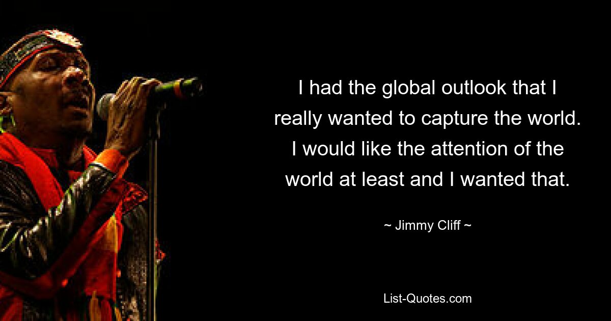 I had the global outlook that I really wanted to capture the world. I would like the attention of the world at least and I wanted that. — © Jimmy Cliff