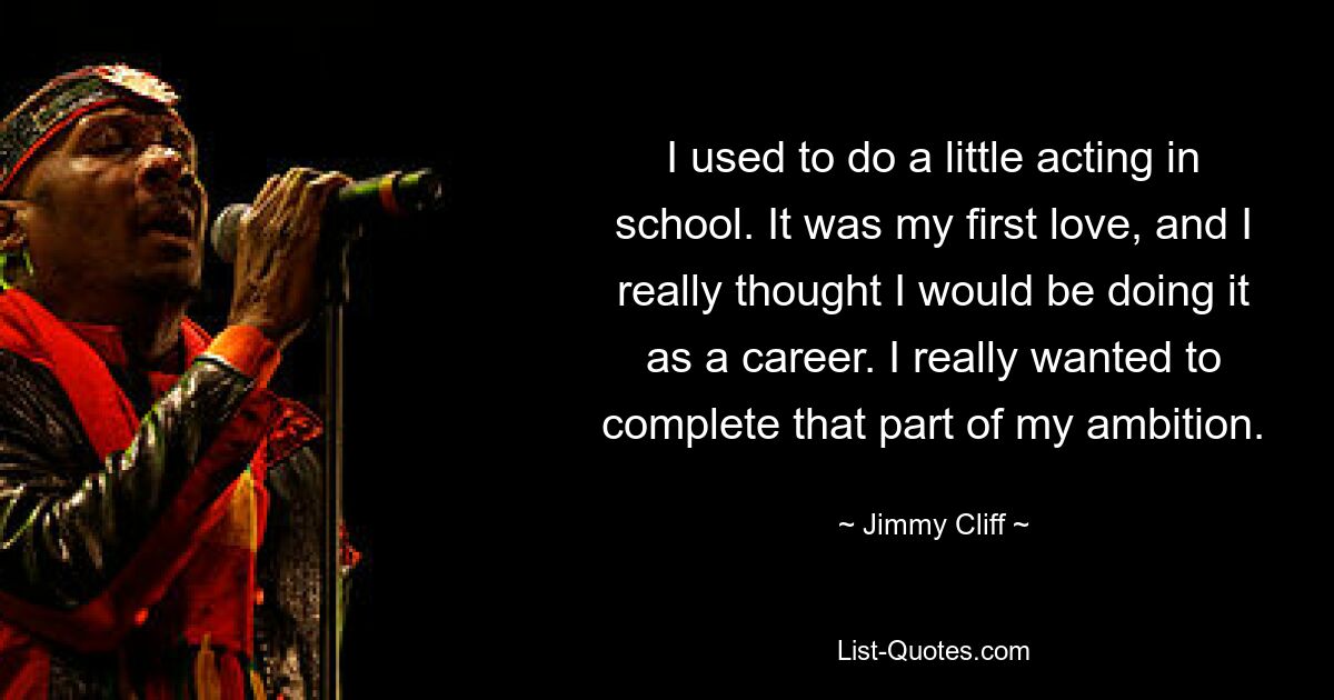 I used to do a little acting in school. It was my first love, and I really thought I would be doing it as a career. I really wanted to complete that part of my ambition. — © Jimmy Cliff