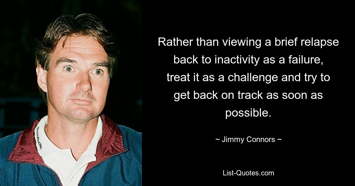 Rather than viewing a brief relapse back to inactivity as a failure, treat it as a challenge and try to get back on track as soon as possible. — © Jimmy Connors