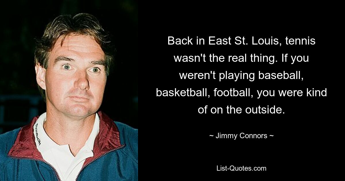 Back in East St. Louis, tennis wasn't the real thing. If you weren't playing baseball, basketball, football, you were kind of on the outside. — © Jimmy Connors