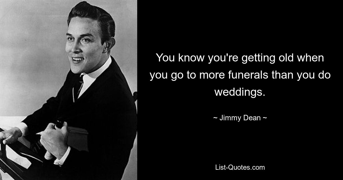 You know you're getting old when you go to more funerals than you do weddings. — © Jimmy Dean