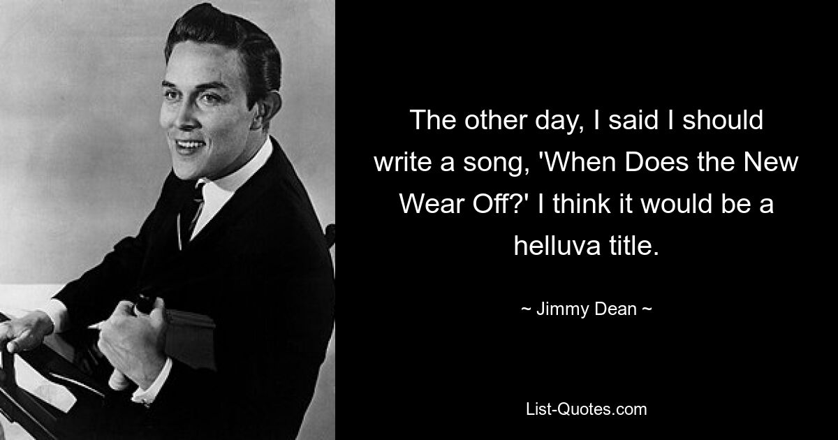 The other day, I said I should write a song, 'When Does the New Wear Off?' I think it would be a helluva title. — © Jimmy Dean