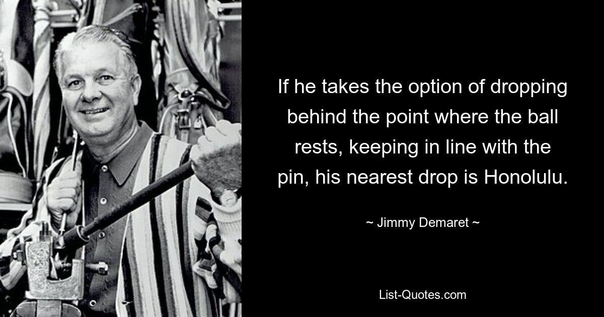 If he takes the option of dropping behind the point where the ball rests, keeping in line with the pin, his nearest drop is Honolulu. — © Jimmy Demaret