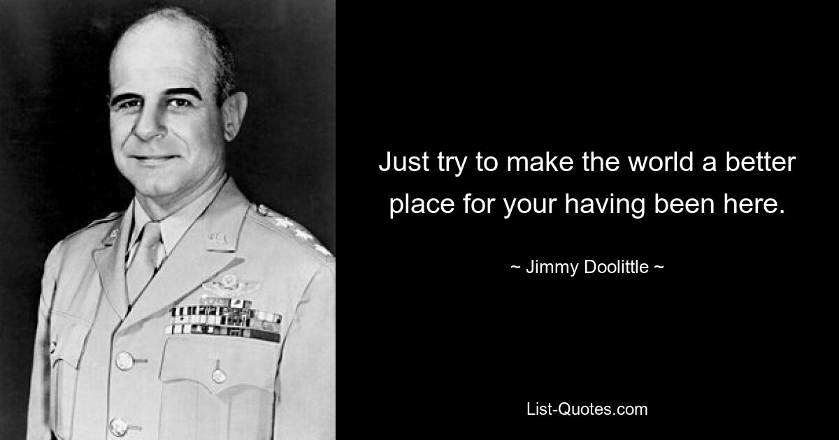 Just try to make the world a better place for your having been here. — © Jimmy Doolittle