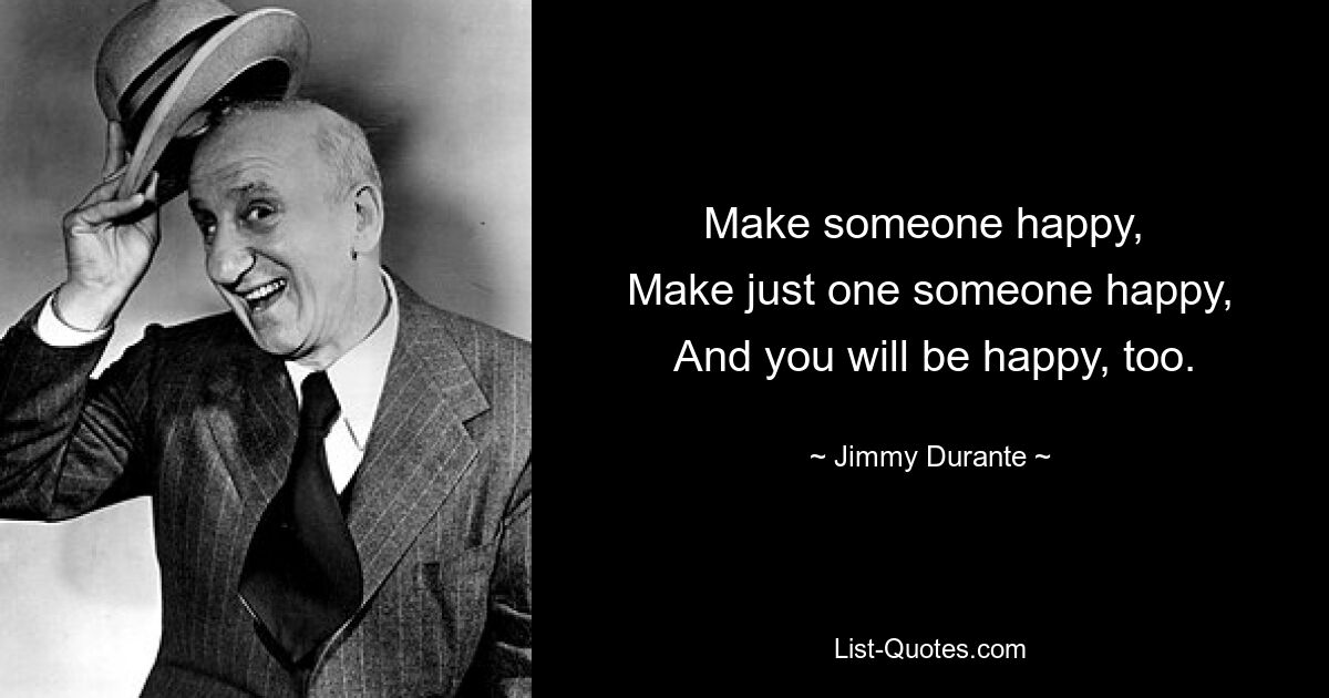 Make someone happy, 
 Make just one someone happy, 
 And you will be happy, too. — © Jimmy Durante