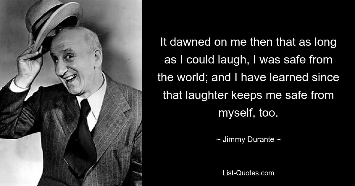 It dawned on me then that as long as I could laugh, I was safe from the world; and I have learned since that laughter keeps me safe from myself, too. — © Jimmy Durante