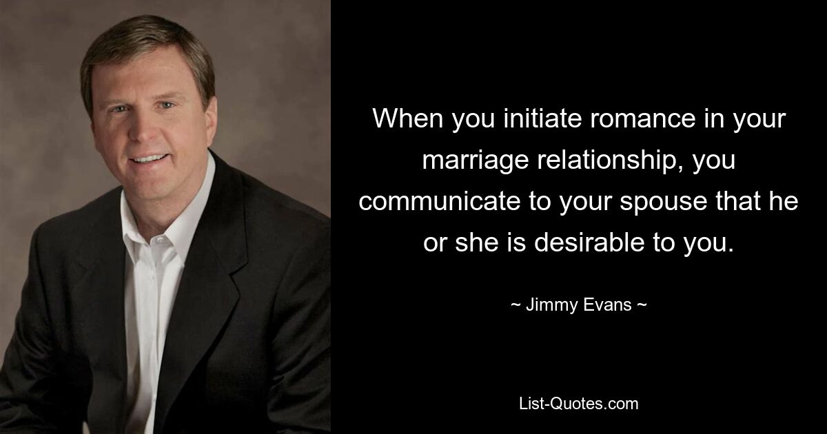 When you initiate romance in your marriage relationship, you communicate to your spouse that he or she is desirable to you. — © Jimmy Evans