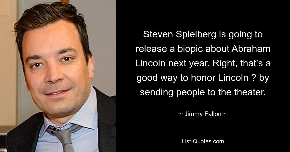 Steven Spielberg wird nächstes Jahr eine Biografie über Abraham Lincoln veröffentlichen. Richtig, das ist eine gute Möglichkeit, Lincoln zu ehren? indem man Leute ins Theater schickt. — © Jimmy Fallon