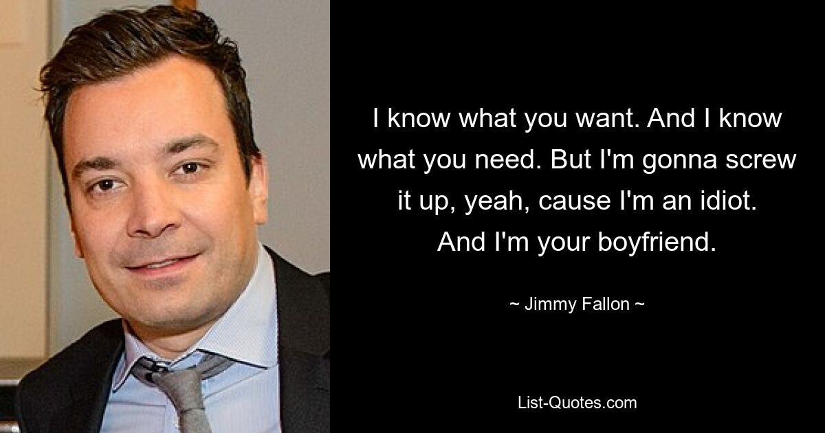 I know what you want. And I know what you need. But I'm gonna screw it up, yeah, cause I'm an idiot. And I'm your boyfriend. — © Jimmy Fallon