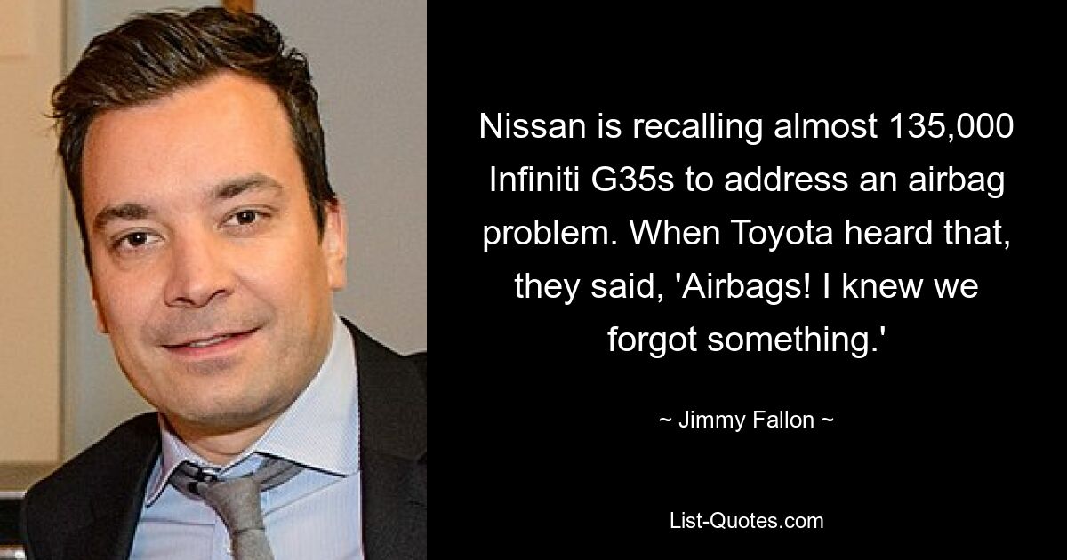 Nissan is recalling almost 135,000 Infiniti G35s to address an airbag problem. When Toyota heard that, they said, 'Airbags! I knew we forgot something.' — © Jimmy Fallon