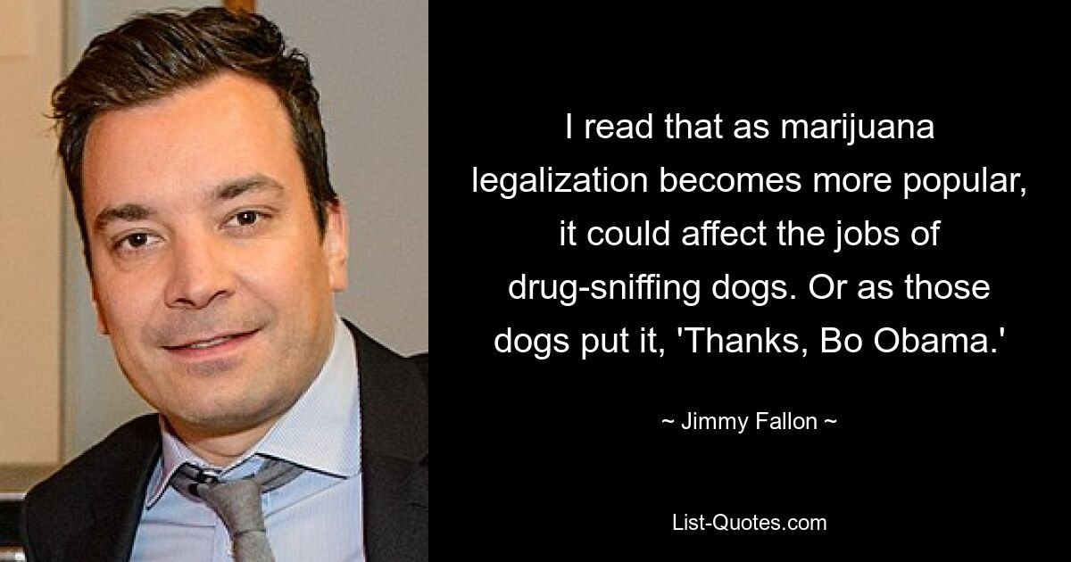 I read that as marijuana legalization becomes more popular, it could affect the jobs of drug-sniffing dogs. Or as those dogs put it, 'Thanks, Bo Obama.' — © Jimmy Fallon