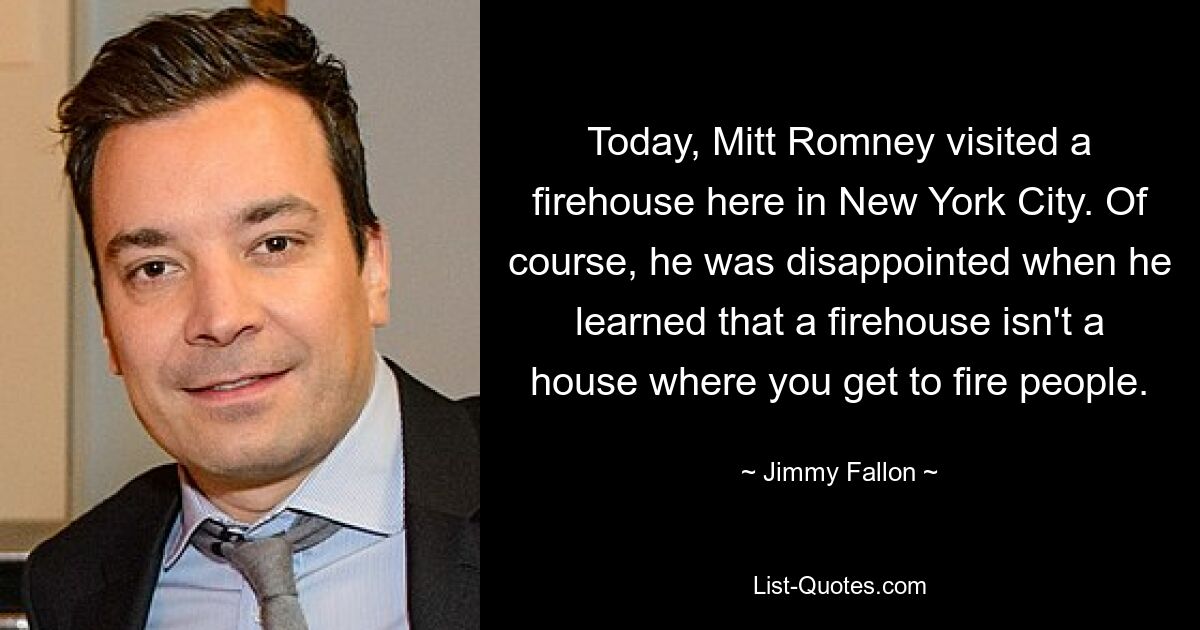 Today, Mitt Romney visited a firehouse here in New York City. Of course, he was disappointed when he learned that a firehouse isn't a house where you get to fire people. — © Jimmy Fallon