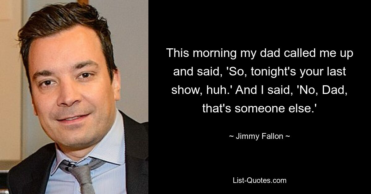 This morning my dad called me up and said, 'So, tonight's your last show, huh.' And I said, 'No, Dad, that's someone else.' — © Jimmy Fallon