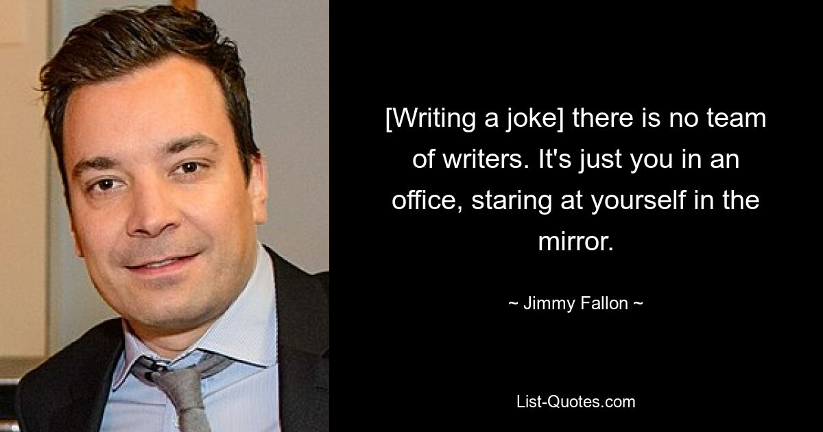 [Writing a joke] there is no team of writers. It's just you in an office, staring at yourself in the mirror. — © Jimmy Fallon