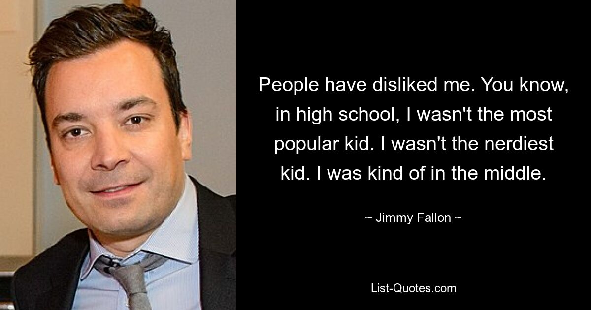 People have disliked me. You know, in high school, I wasn't the most popular kid. I wasn't the nerdiest kid. I was kind of in the middle. — © Jimmy Fallon