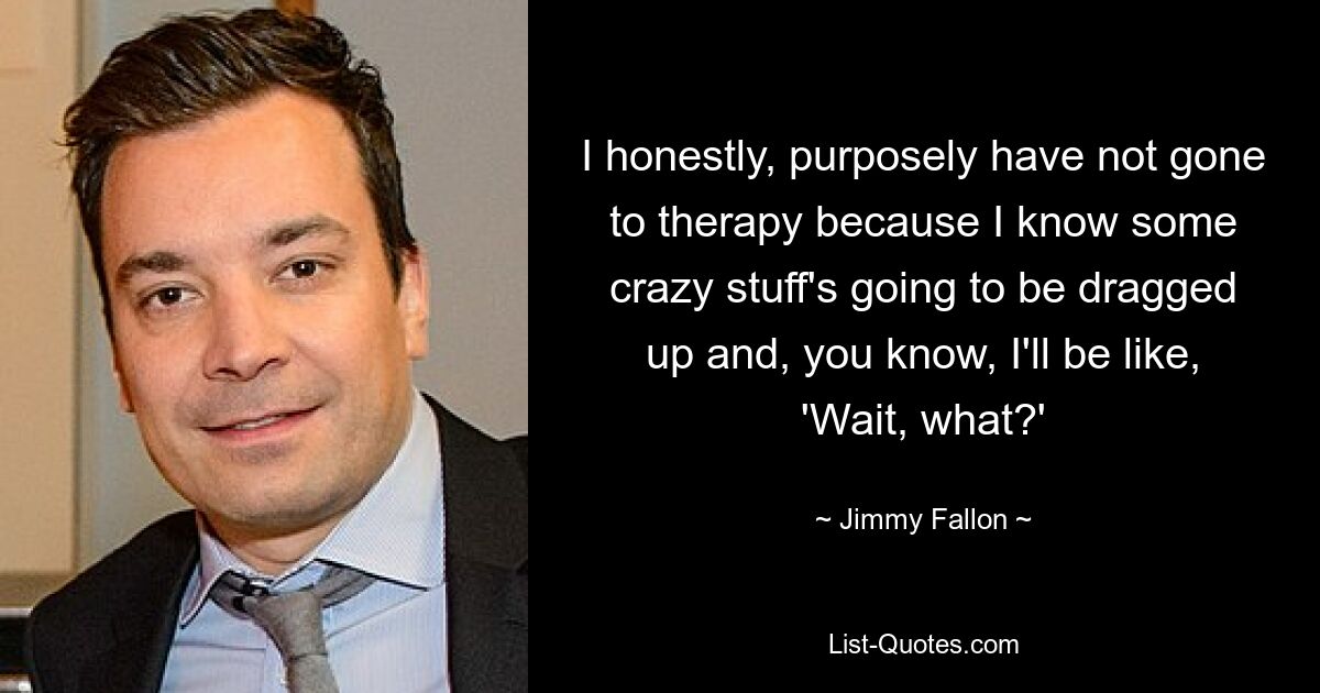 I honestly, purposely have not gone to therapy because I know some crazy stuff's going to be dragged up and, you know, I'll be like, 'Wait, what?' — © Jimmy Fallon