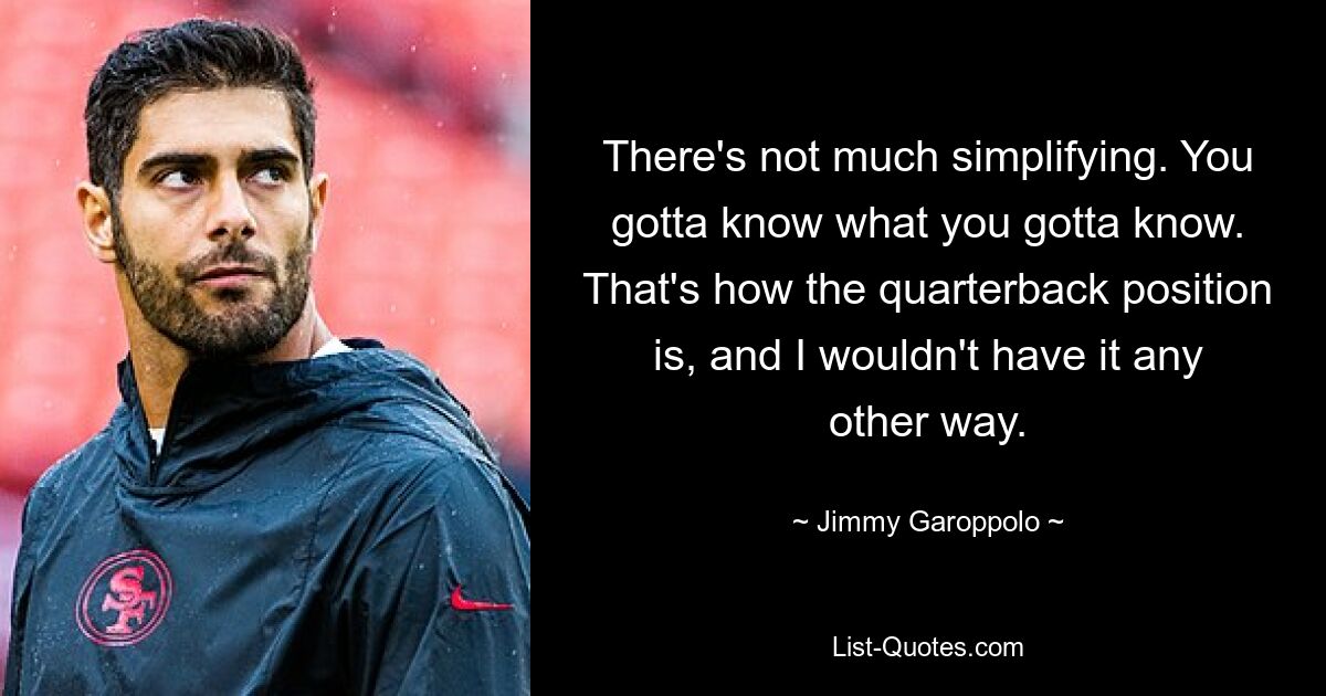 There's not much simplifying. You gotta know what you gotta know. That's how the quarterback position is, and I wouldn't have it any other way. — © Jimmy Garoppolo