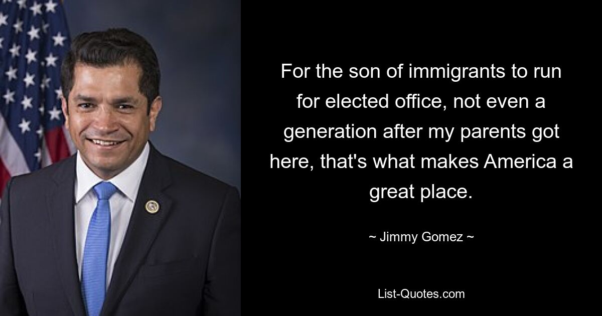 For the son of immigrants to run for elected office, not even a generation after my parents got here, that's what makes America a great place. — © Jimmy Gomez