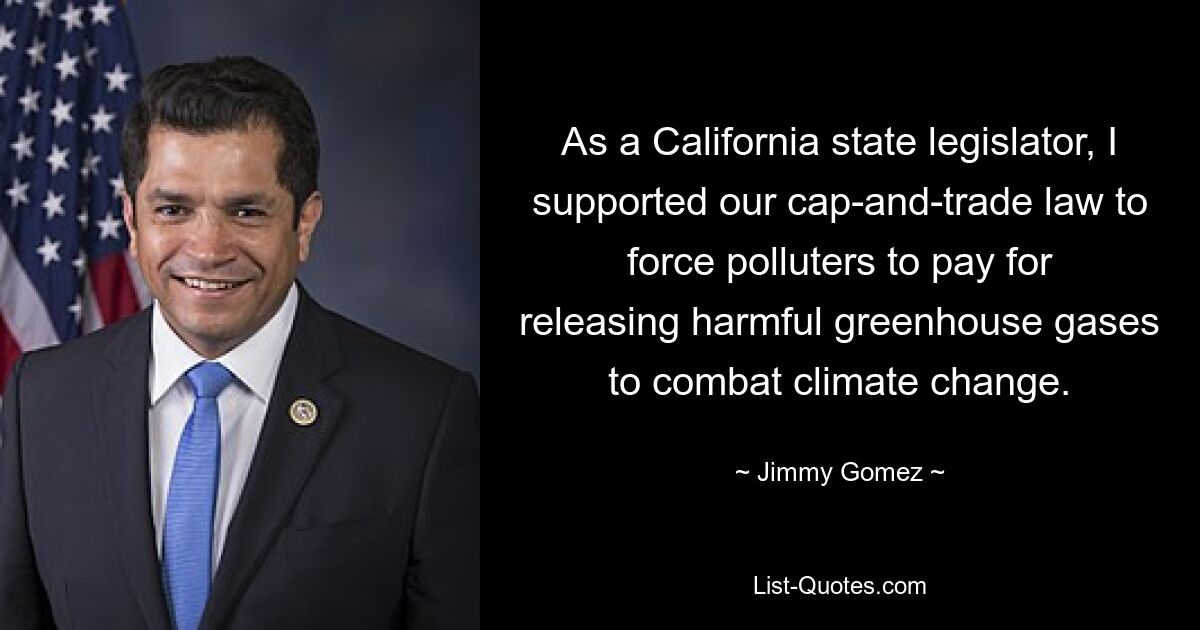 As a California state legislator, I supported our cap-and-trade law to force polluters to pay for releasing harmful greenhouse gases to combat climate change. — © Jimmy Gomez