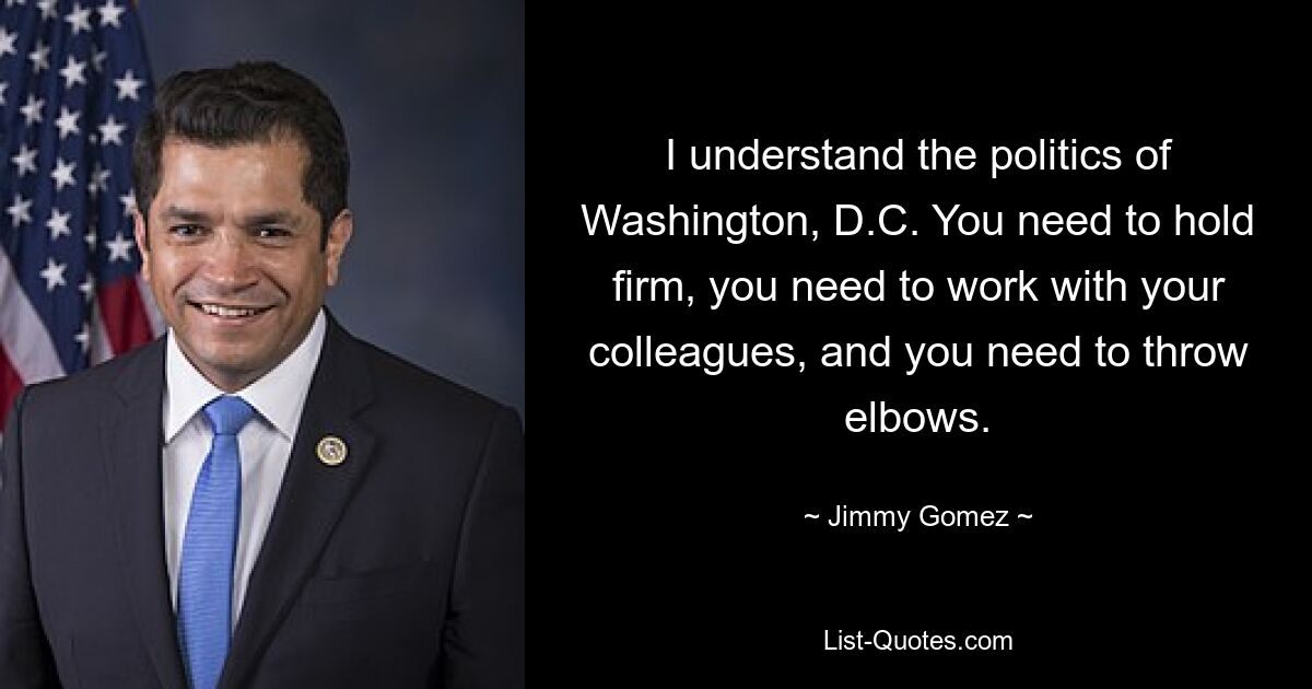 I understand the politics of Washington, D.C. You need to hold firm, you need to work with your colleagues, and you need to throw elbows. — © Jimmy Gomez