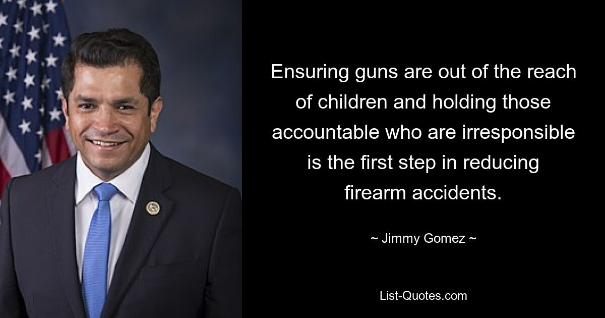 Ensuring guns are out of the reach of children and holding those accountable who are irresponsible is the first step in reducing firearm accidents. — © Jimmy Gomez