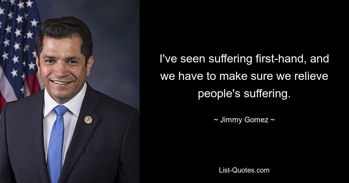 I've seen suffering first-hand, and we have to make sure we relieve people's suffering. — © Jimmy Gomez