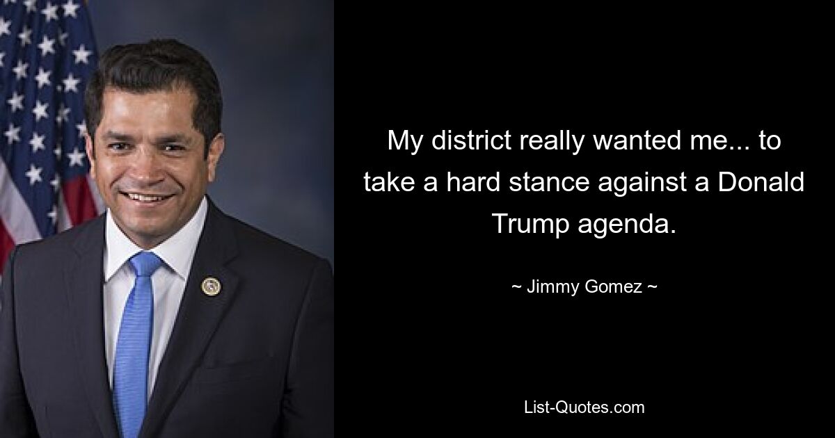 My district really wanted me... to take a hard stance against a Donald Trump agenda. — © Jimmy Gomez