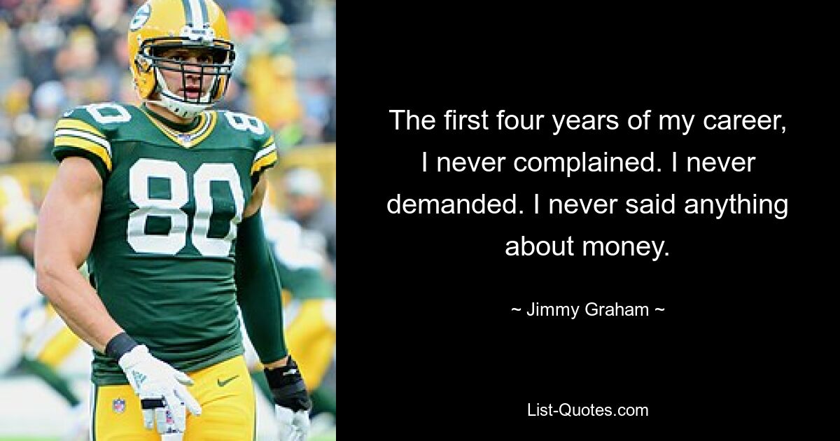 The first four years of my career, I never complained. I never demanded. I never said anything about money. — © Jimmy Graham