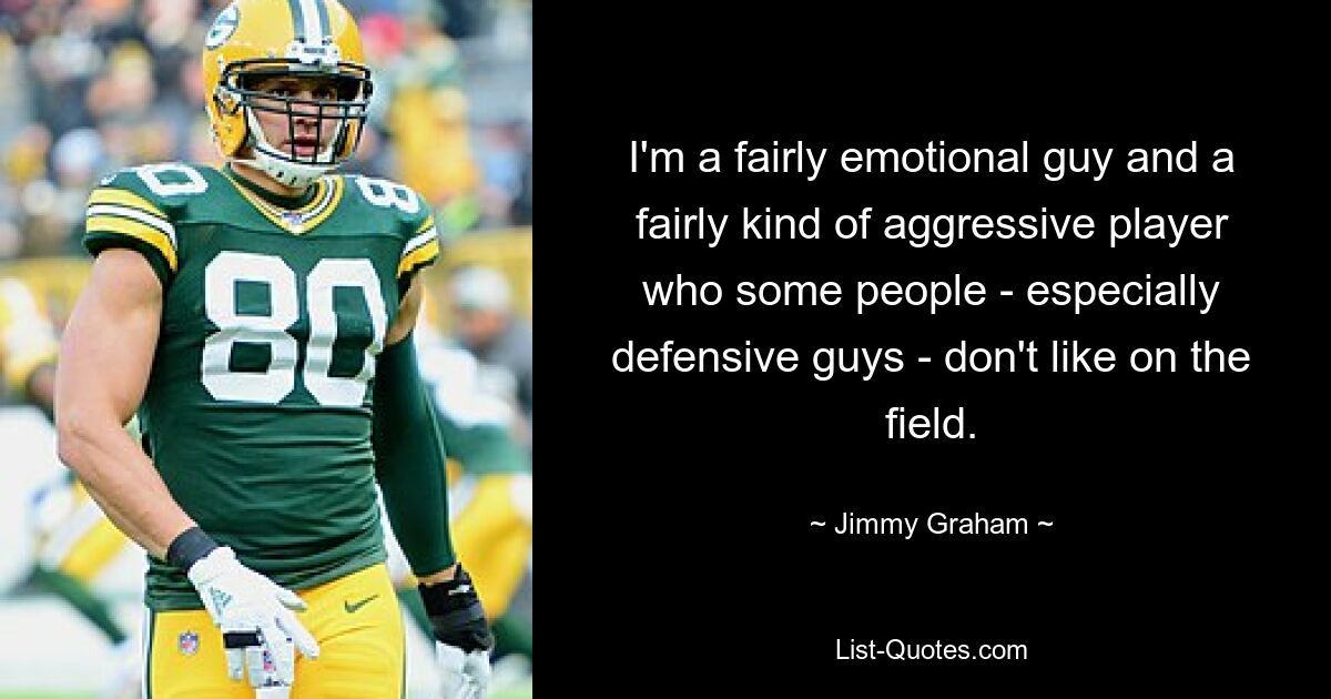 I'm a fairly emotional guy and a fairly kind of aggressive player who some people - especially defensive guys - don't like on the field. — © Jimmy Graham