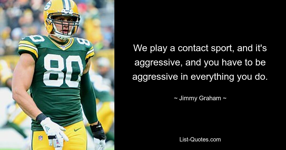 We play a contact sport, and it's aggressive, and you have to be aggressive in everything you do. — © Jimmy Graham