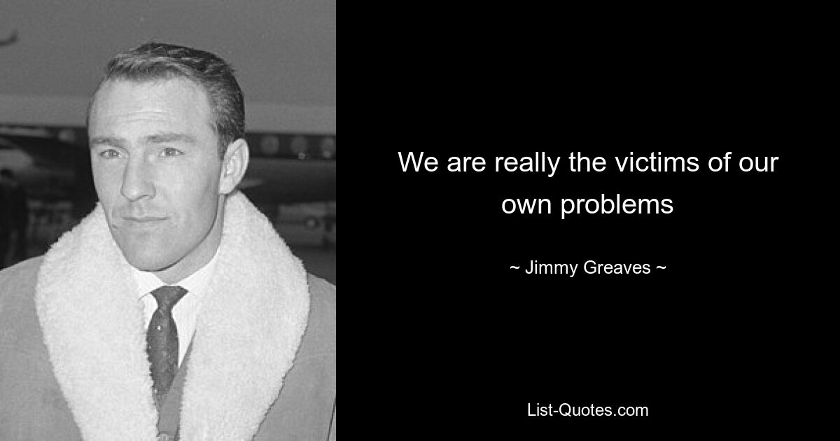 We are really the victims of our own problems — © Jimmy Greaves