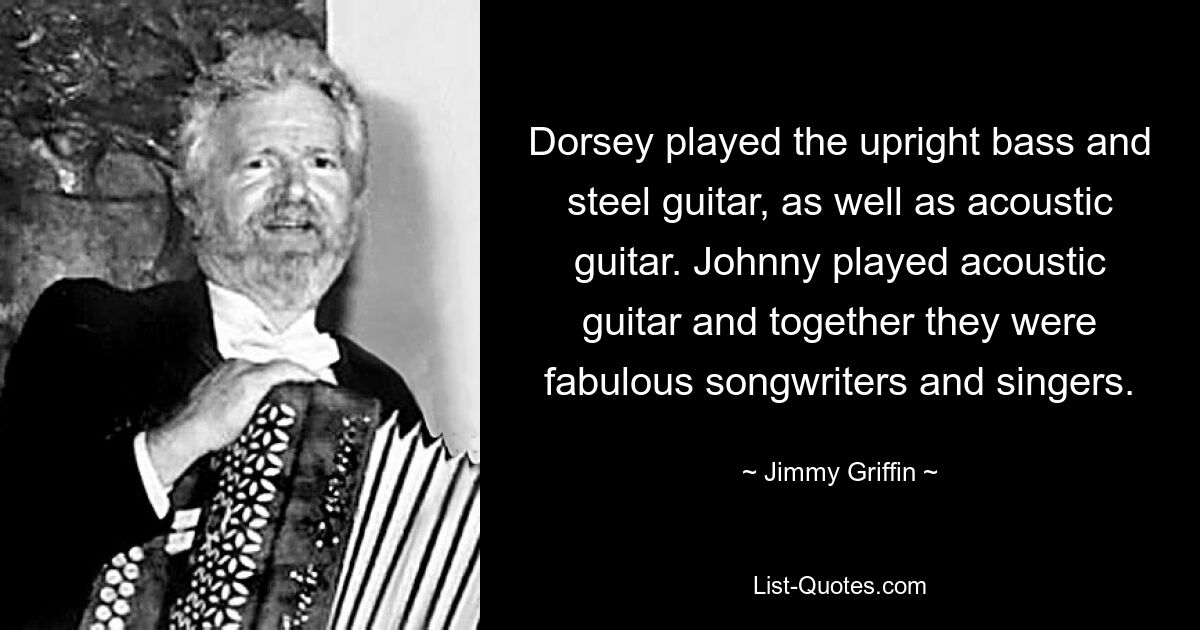 Dorsey played the upright bass and steel guitar, as well as acoustic guitar. Johnny played acoustic guitar and together they were fabulous songwriters and singers. — © Jimmy Griffin