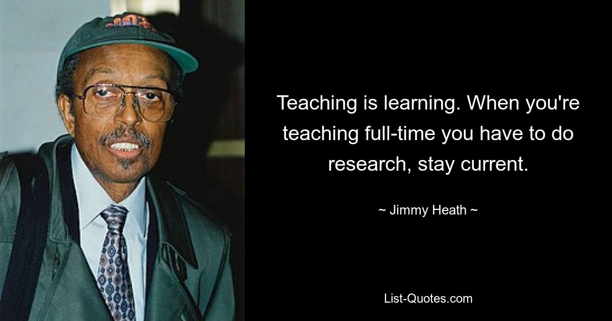 Teaching is learning. When you're teaching full-time you have to do research, stay current. — © Jimmy Heath