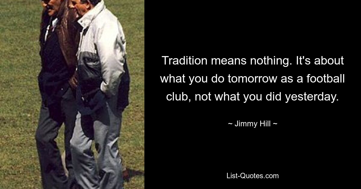 Tradition means nothing. It's about what you do tomorrow as a football club, not what you did yesterday. — © Jimmy Hill