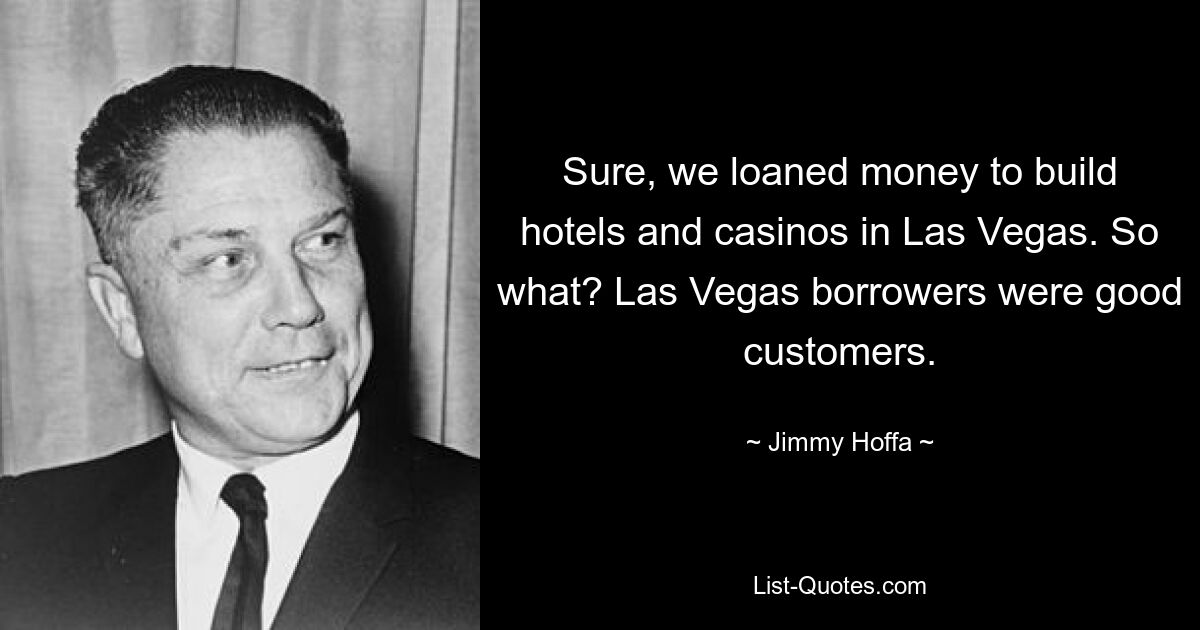 Sure, we loaned money to build hotels and casinos in Las Vegas. So what? Las Vegas borrowers were good customers. — © Jimmy Hoffa