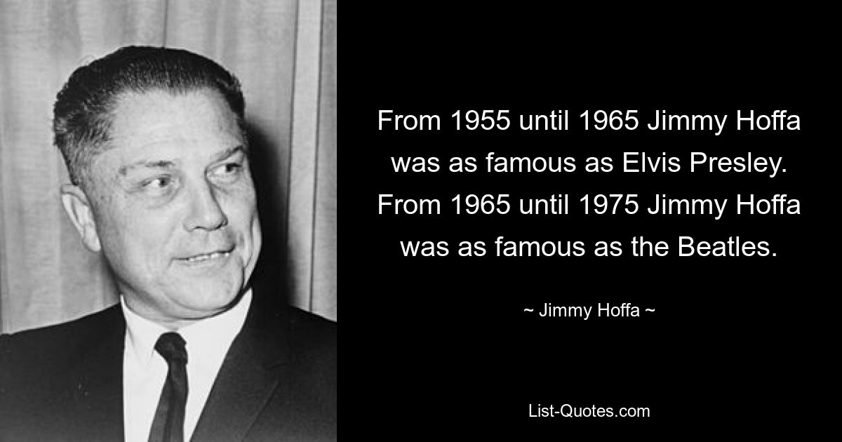 From 1955 until 1965 Jimmy Hoffa was as famous as Elvis Presley. From 1965 until 1975 Jimmy Hoffa was as famous as the Beatles. — © Jimmy Hoffa