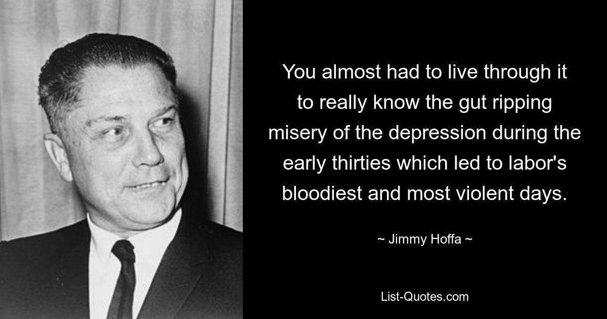 You almost had to live through it to really know the gut ripping misery of the depression during the early thirties which led to labor's bloodiest and most violent days. — © Jimmy Hoffa