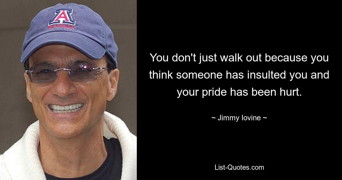 You don't just walk out because you think someone has insulted you and your pride has been hurt. — © Jimmy Iovine