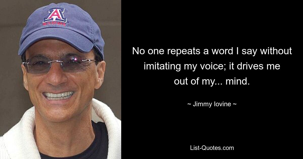 No one repeats a word I say without imitating my voice; it drives me out of my... mind. — © Jimmy Iovine